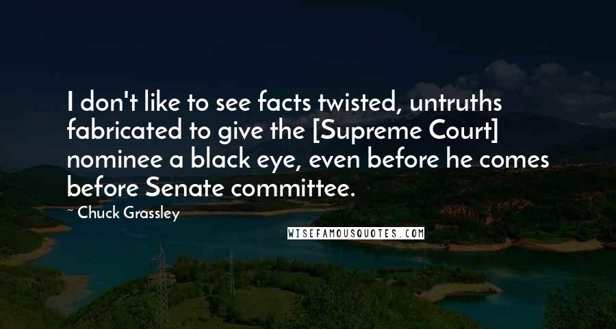 Chuck Grassley Quotes: I don't like to see facts twisted, untruths fabricated to give the [Supreme Court] nominee a black eye, even before he comes before Senate committee.