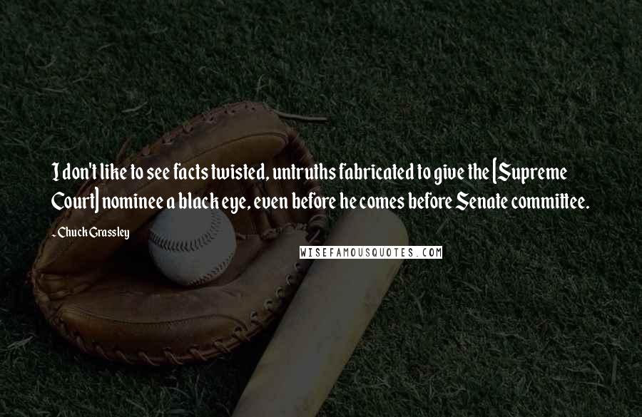 Chuck Grassley Quotes: I don't like to see facts twisted, untruths fabricated to give the [Supreme Court] nominee a black eye, even before he comes before Senate committee.