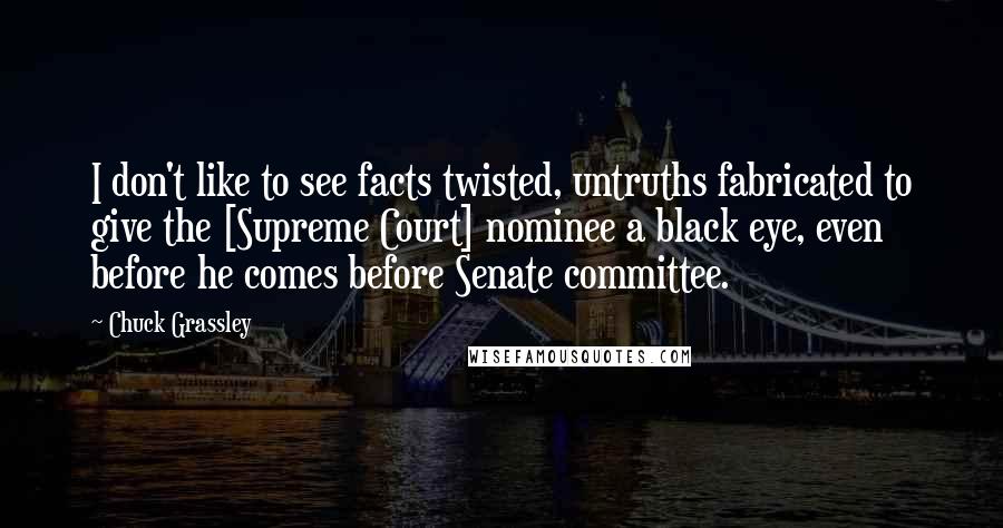 Chuck Grassley Quotes: I don't like to see facts twisted, untruths fabricated to give the [Supreme Court] nominee a black eye, even before he comes before Senate committee.