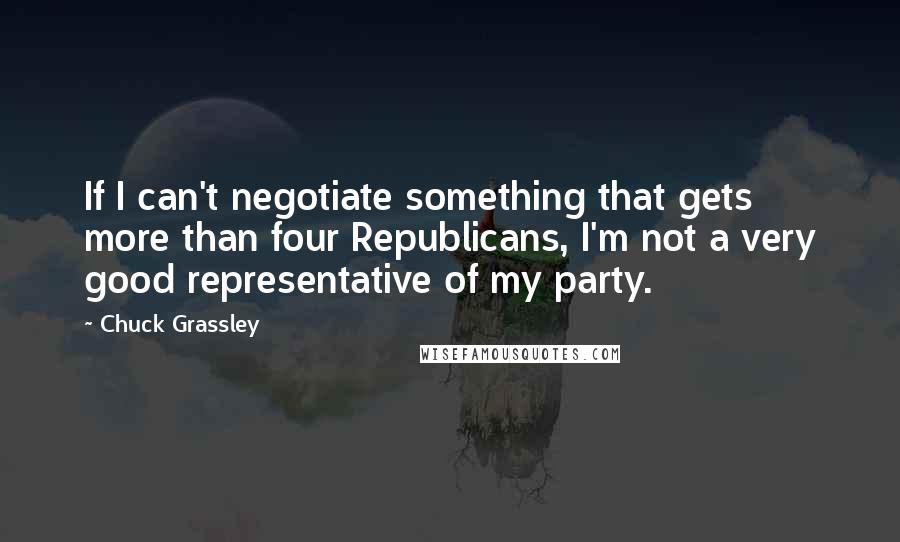 Chuck Grassley Quotes: If I can't negotiate something that gets more than four Republicans, I'm not a very good representative of my party.