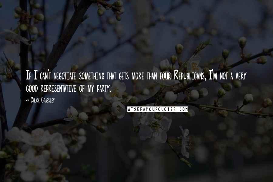 Chuck Grassley Quotes: If I can't negotiate something that gets more than four Republicans, I'm not a very good representative of my party.