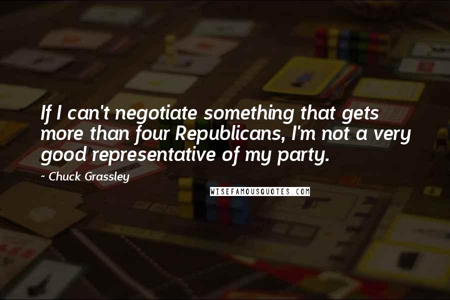 Chuck Grassley Quotes: If I can't negotiate something that gets more than four Republicans, I'm not a very good representative of my party.