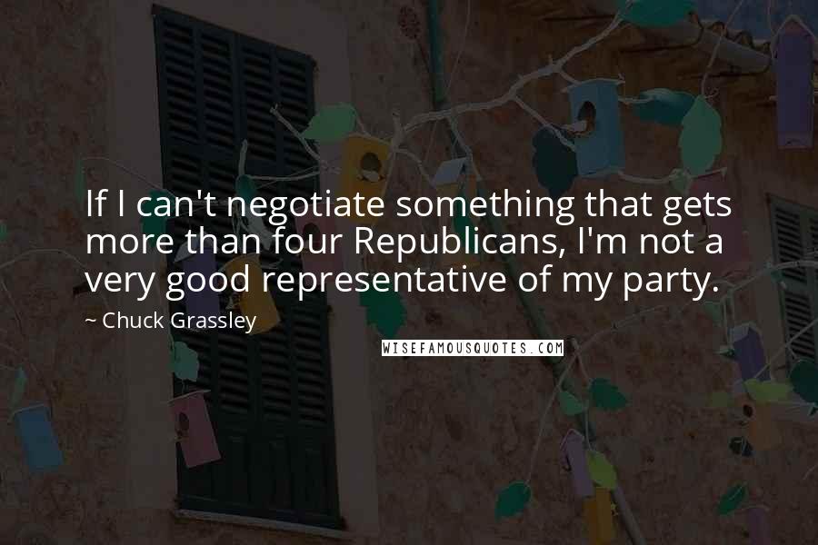 Chuck Grassley Quotes: If I can't negotiate something that gets more than four Republicans, I'm not a very good representative of my party.