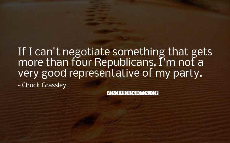 Chuck Grassley Quotes: If I can't negotiate something that gets more than four Republicans, I'm not a very good representative of my party.
