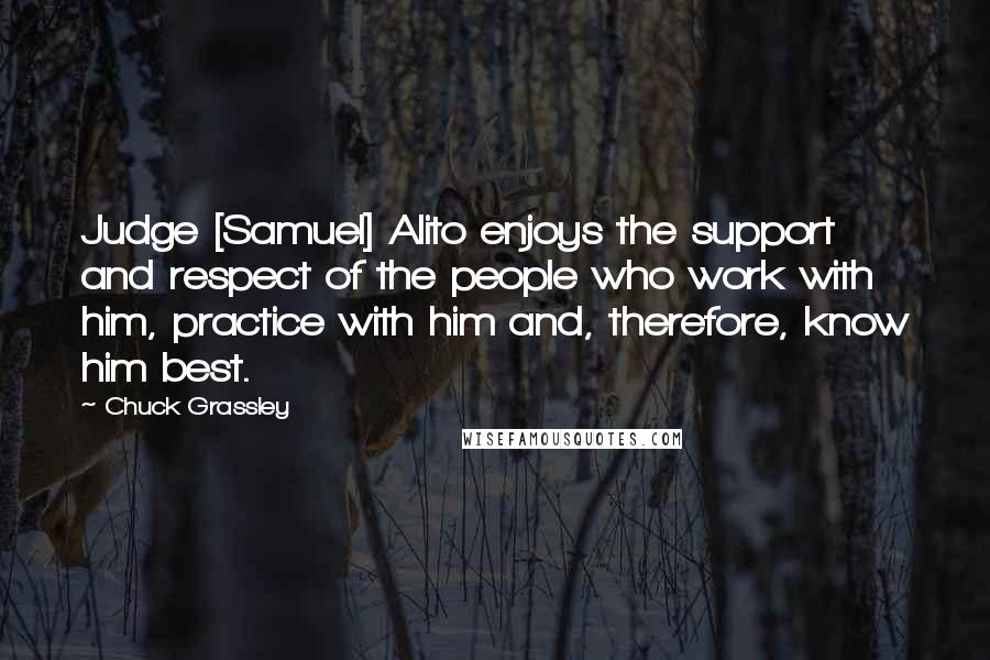 Chuck Grassley Quotes: Judge [Samuel] Alito enjoys the support and respect of the people who work with him, practice with him and, therefore, know him best.