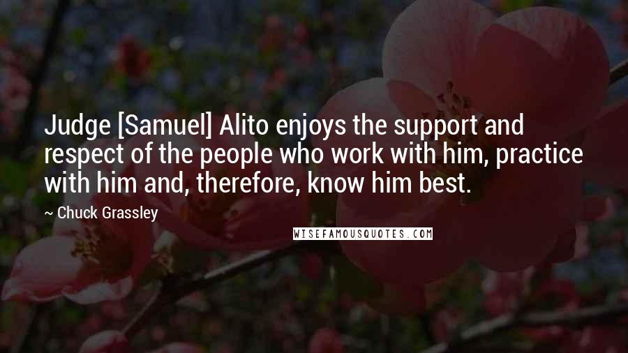 Chuck Grassley Quotes: Judge [Samuel] Alito enjoys the support and respect of the people who work with him, practice with him and, therefore, know him best.