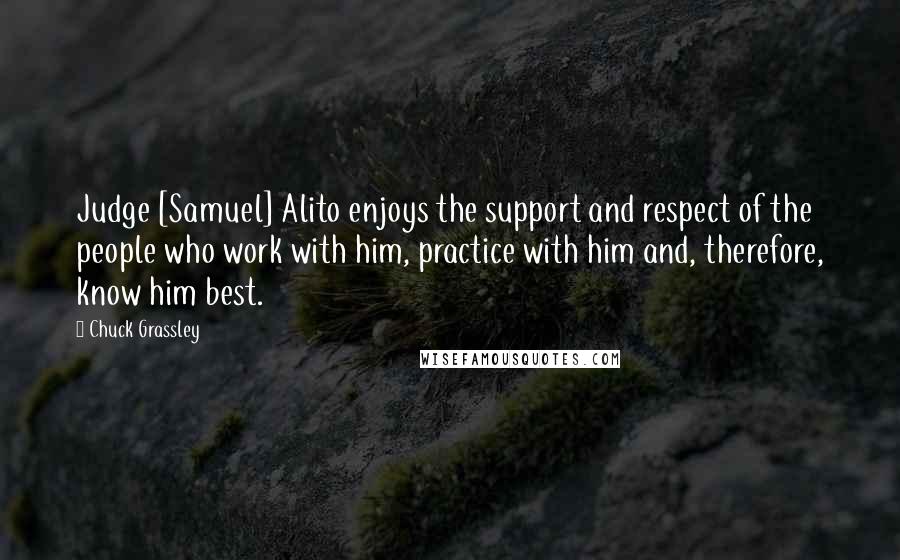 Chuck Grassley Quotes: Judge [Samuel] Alito enjoys the support and respect of the people who work with him, practice with him and, therefore, know him best.