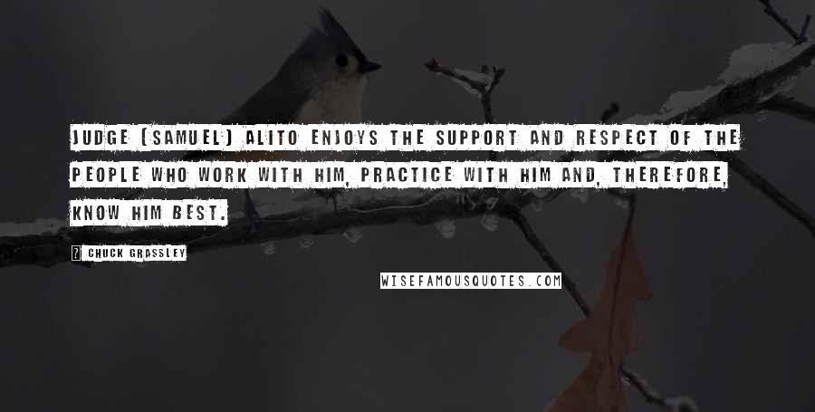 Chuck Grassley Quotes: Judge [Samuel] Alito enjoys the support and respect of the people who work with him, practice with him and, therefore, know him best.