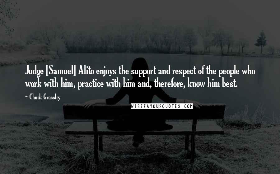 Chuck Grassley Quotes: Judge [Samuel] Alito enjoys the support and respect of the people who work with him, practice with him and, therefore, know him best.