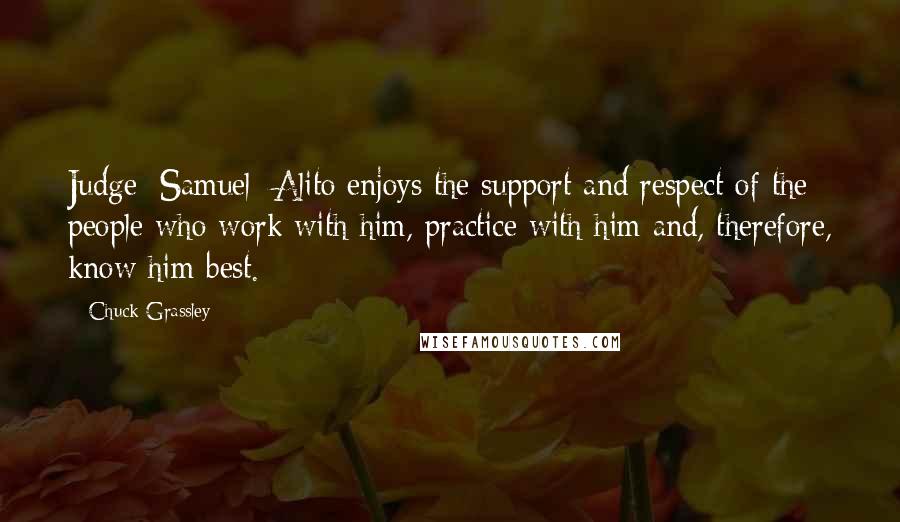 Chuck Grassley Quotes: Judge [Samuel] Alito enjoys the support and respect of the people who work with him, practice with him and, therefore, know him best.