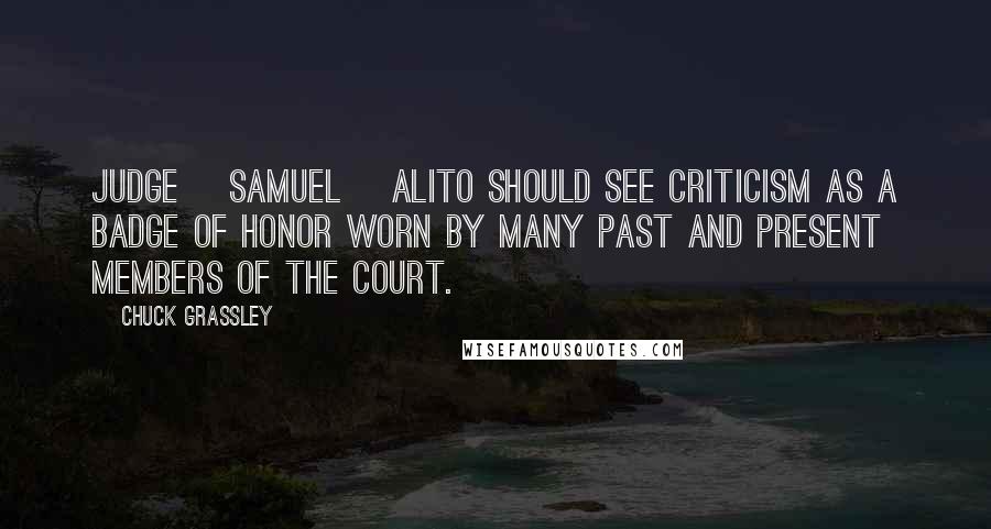 Chuck Grassley Quotes: Judge [Samuel] Alito should see criticism as a badge of honor worn by many past and present members of the Court.