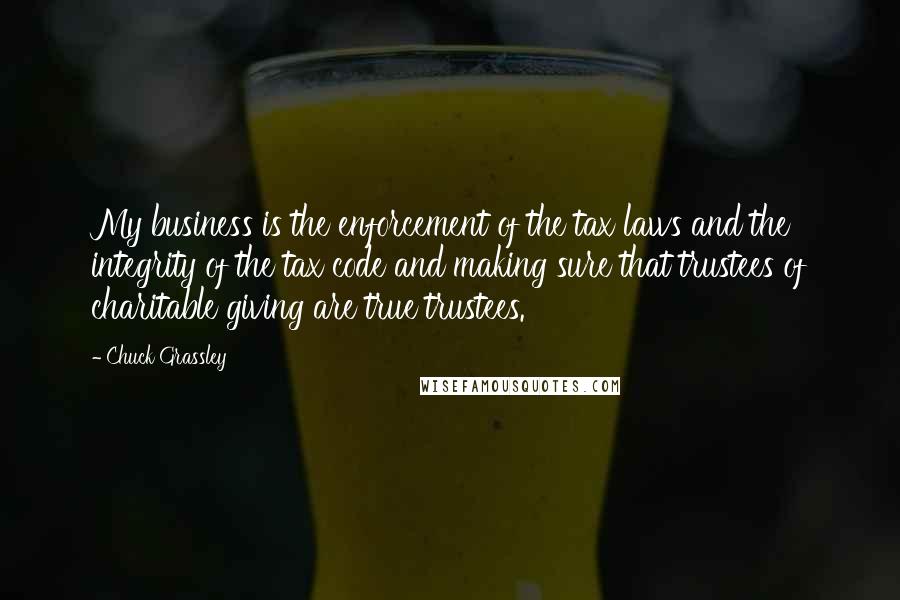 Chuck Grassley Quotes: My business is the enforcement of the tax laws and the integrity of the tax code and making sure that trustees of charitable giving are true trustees.