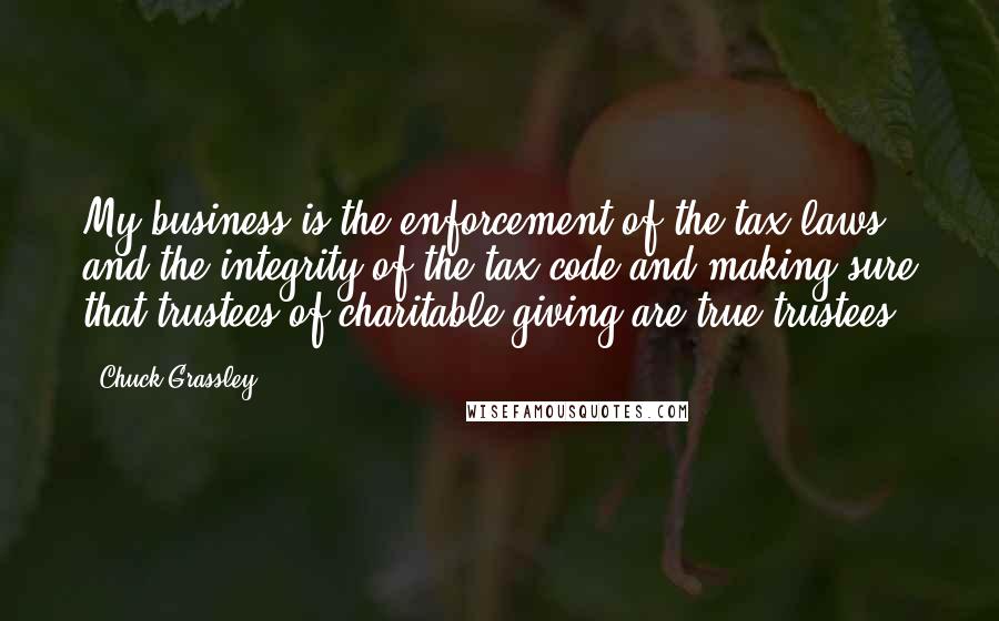 Chuck Grassley Quotes: My business is the enforcement of the tax laws and the integrity of the tax code and making sure that trustees of charitable giving are true trustees.