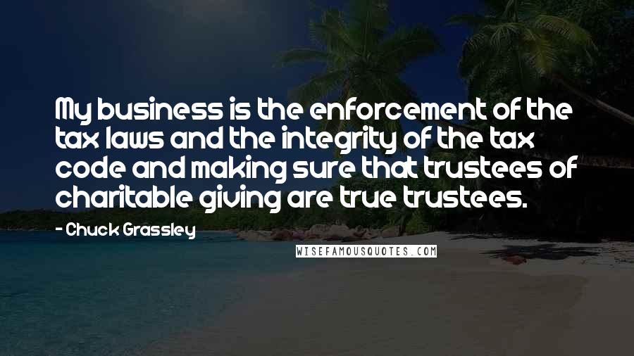 Chuck Grassley Quotes: My business is the enforcement of the tax laws and the integrity of the tax code and making sure that trustees of charitable giving are true trustees.