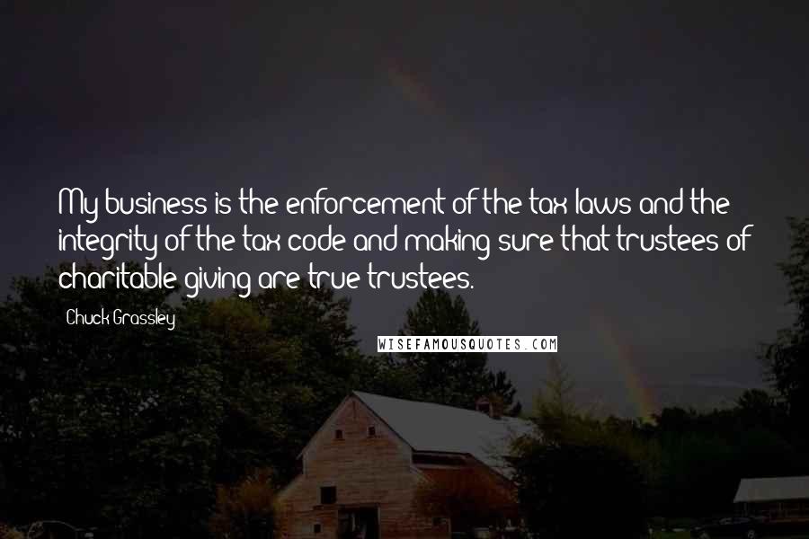 Chuck Grassley Quotes: My business is the enforcement of the tax laws and the integrity of the tax code and making sure that trustees of charitable giving are true trustees.