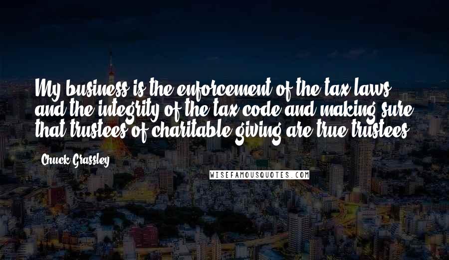 Chuck Grassley Quotes: My business is the enforcement of the tax laws and the integrity of the tax code and making sure that trustees of charitable giving are true trustees.