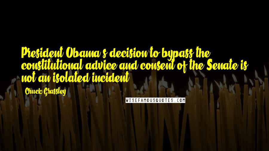 Chuck Grassley Quotes: President Obama's decision to bypass the constitutional advice and consent of the Senate is not an isolated incident.