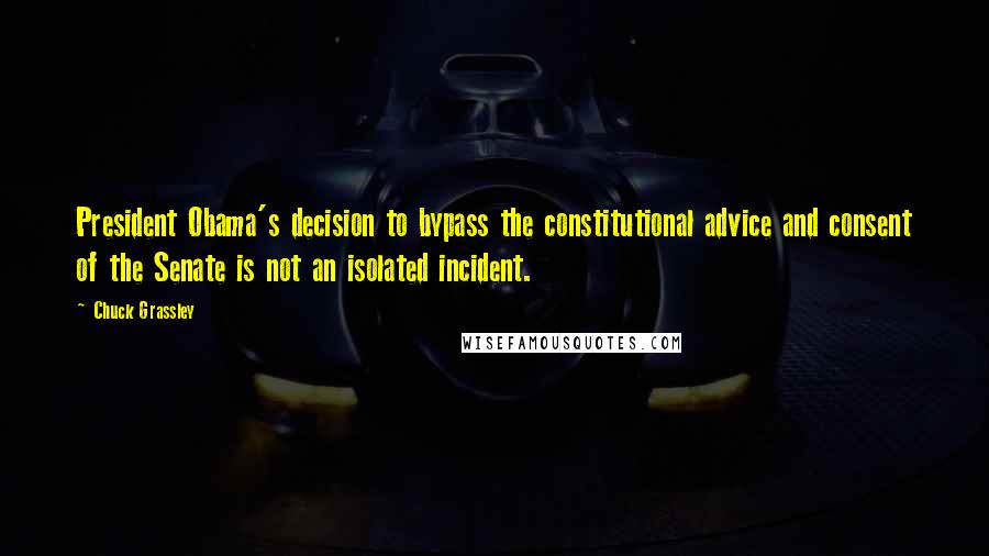 Chuck Grassley Quotes: President Obama's decision to bypass the constitutional advice and consent of the Senate is not an isolated incident.