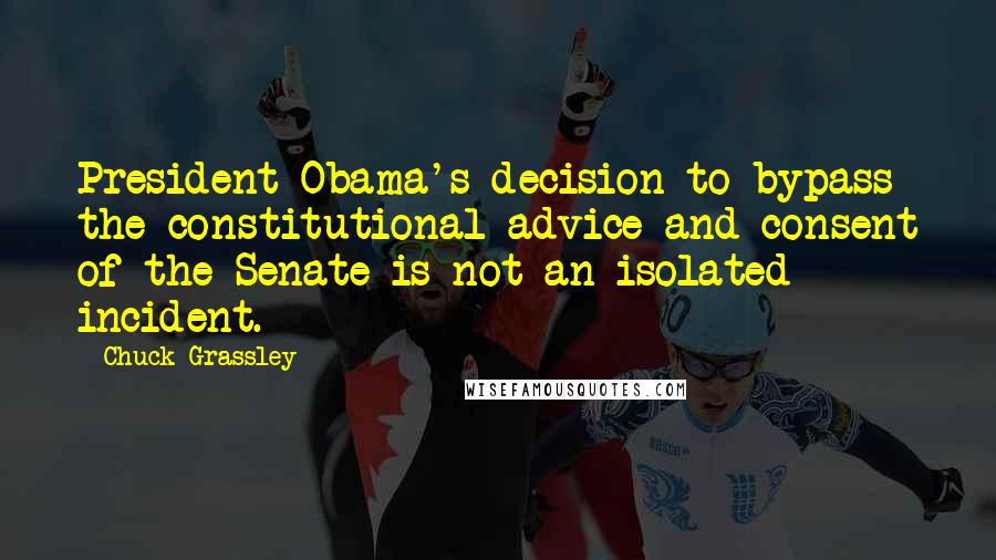 Chuck Grassley Quotes: President Obama's decision to bypass the constitutional advice and consent of the Senate is not an isolated incident.