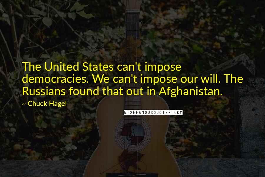 Chuck Hagel Quotes: The United States can't impose democracies. We can't impose our will. The Russians found that out in Afghanistan.