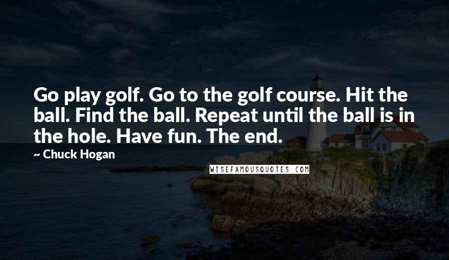 Chuck Hogan Quotes: Go play golf. Go to the golf course. Hit the ball. Find the ball. Repeat until the ball is in the hole. Have fun. The end.