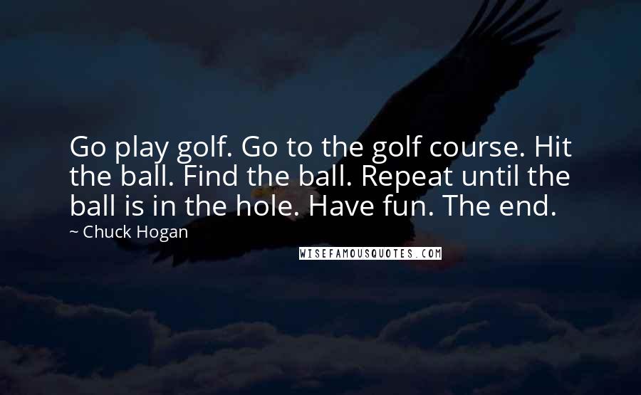 Chuck Hogan Quotes: Go play golf. Go to the golf course. Hit the ball. Find the ball. Repeat until the ball is in the hole. Have fun. The end.