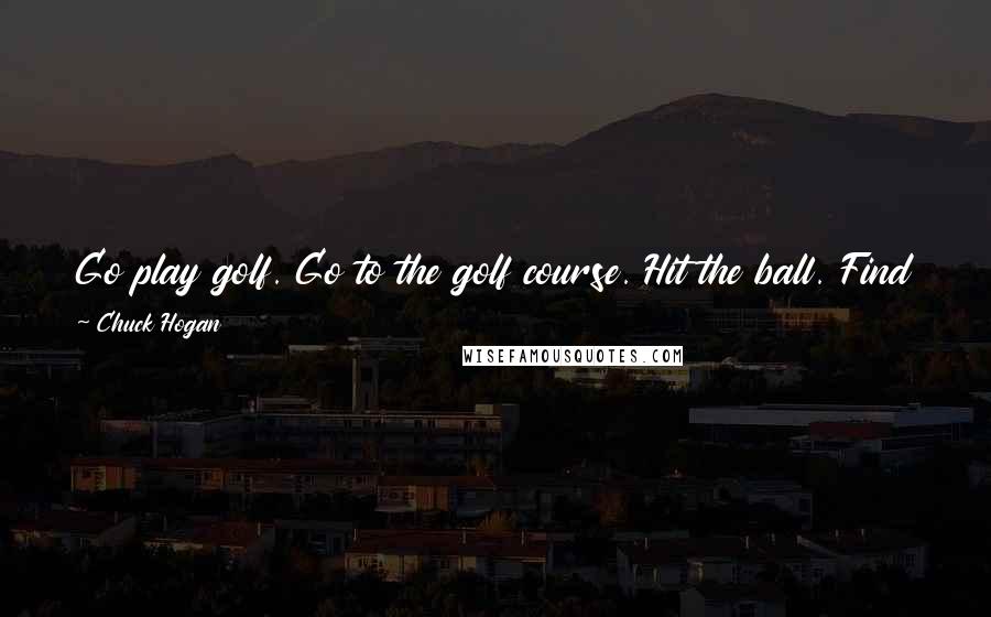Chuck Hogan Quotes: Go play golf. Go to the golf course. Hit the ball. Find the ball. Repeat until the ball is in the hole. Have fun. The end.