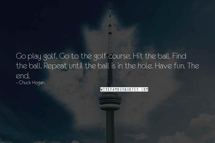 Chuck Hogan Quotes: Go play golf. Go to the golf course. Hit the ball. Find the ball. Repeat until the ball is in the hole. Have fun. The end.