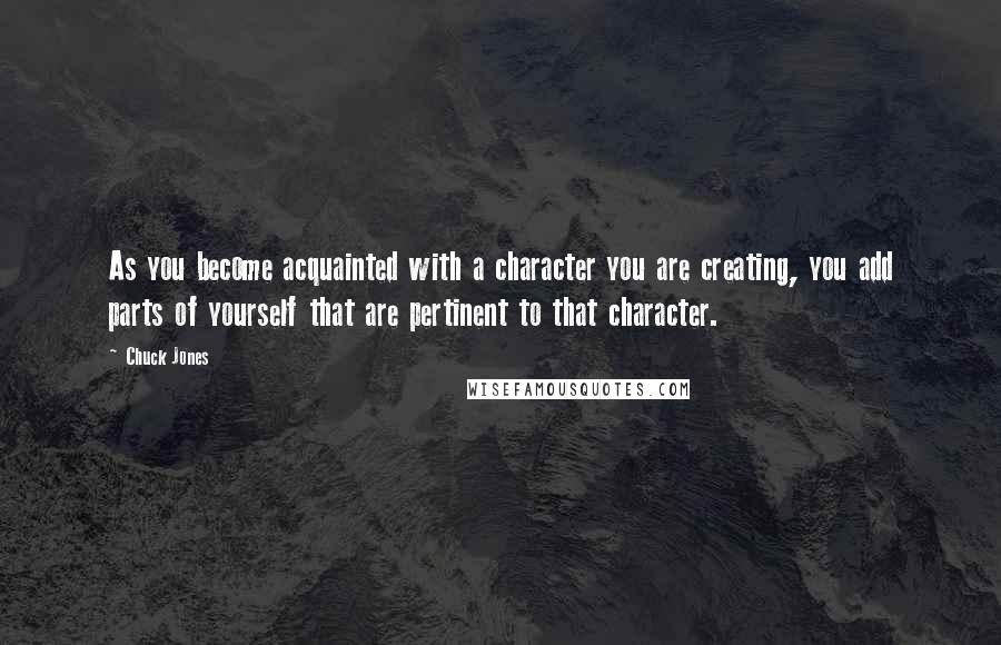 Chuck Jones Quotes: As you become acquainted with a character you are creating, you add parts of yourself that are pertinent to that character.