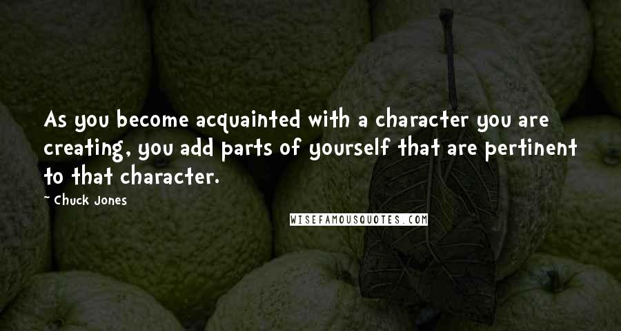 Chuck Jones Quotes: As you become acquainted with a character you are creating, you add parts of yourself that are pertinent to that character.