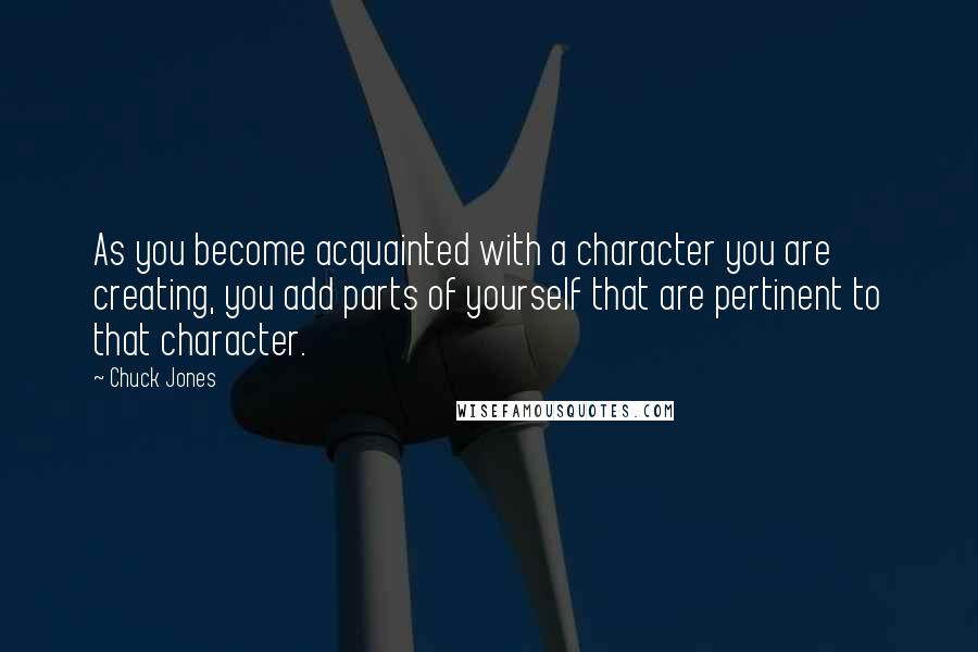 Chuck Jones Quotes: As you become acquainted with a character you are creating, you add parts of yourself that are pertinent to that character.