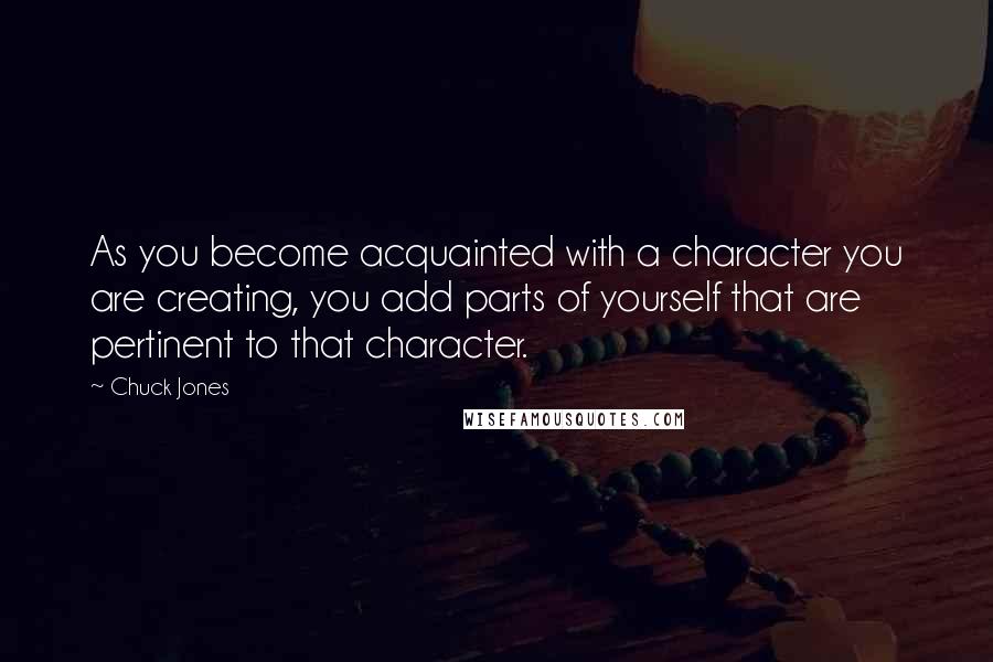 Chuck Jones Quotes: As you become acquainted with a character you are creating, you add parts of yourself that are pertinent to that character.