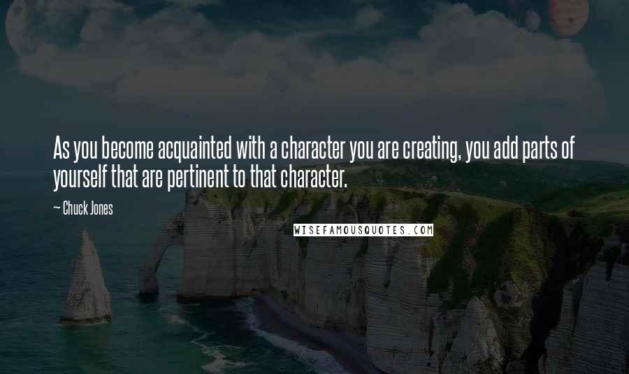 Chuck Jones Quotes: As you become acquainted with a character you are creating, you add parts of yourself that are pertinent to that character.