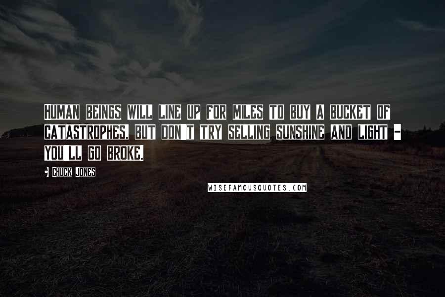 Chuck Jones Quotes: Human beings will line up for miles to buy a bucket of catastrophes, but don't try selling sunshine and light - you'll go broke.