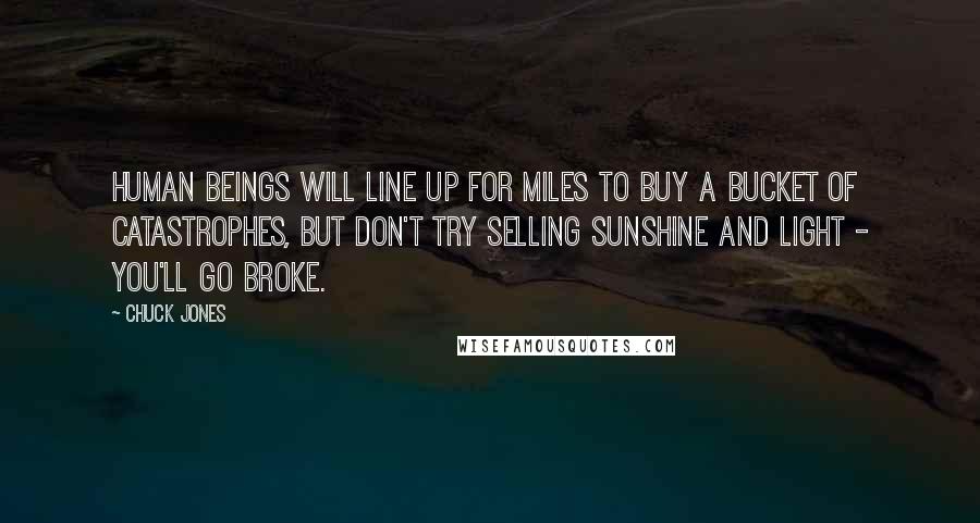 Chuck Jones Quotes: Human beings will line up for miles to buy a bucket of catastrophes, but don't try selling sunshine and light - you'll go broke.