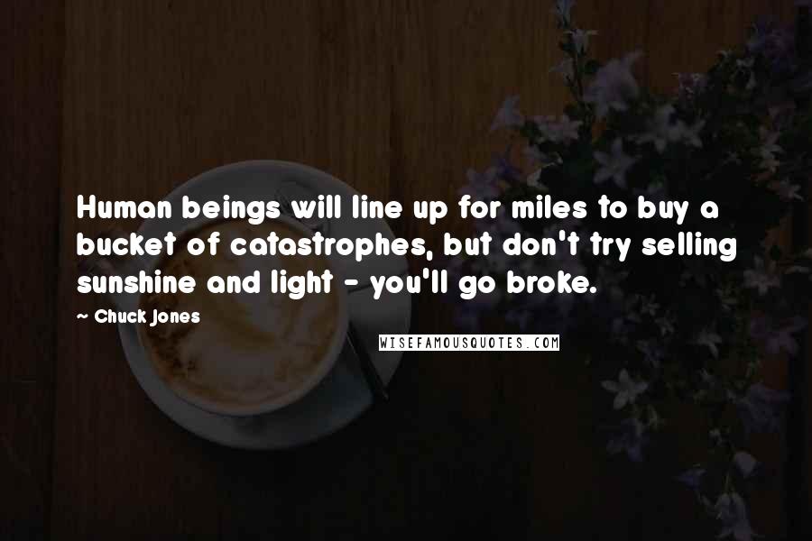 Chuck Jones Quotes: Human beings will line up for miles to buy a bucket of catastrophes, but don't try selling sunshine and light - you'll go broke.