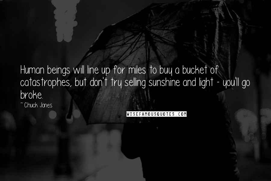 Chuck Jones Quotes: Human beings will line up for miles to buy a bucket of catastrophes, but don't try selling sunshine and light - you'll go broke.