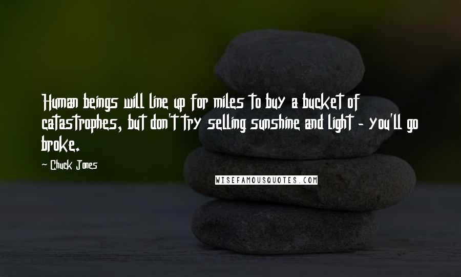 Chuck Jones Quotes: Human beings will line up for miles to buy a bucket of catastrophes, but don't try selling sunshine and light - you'll go broke.