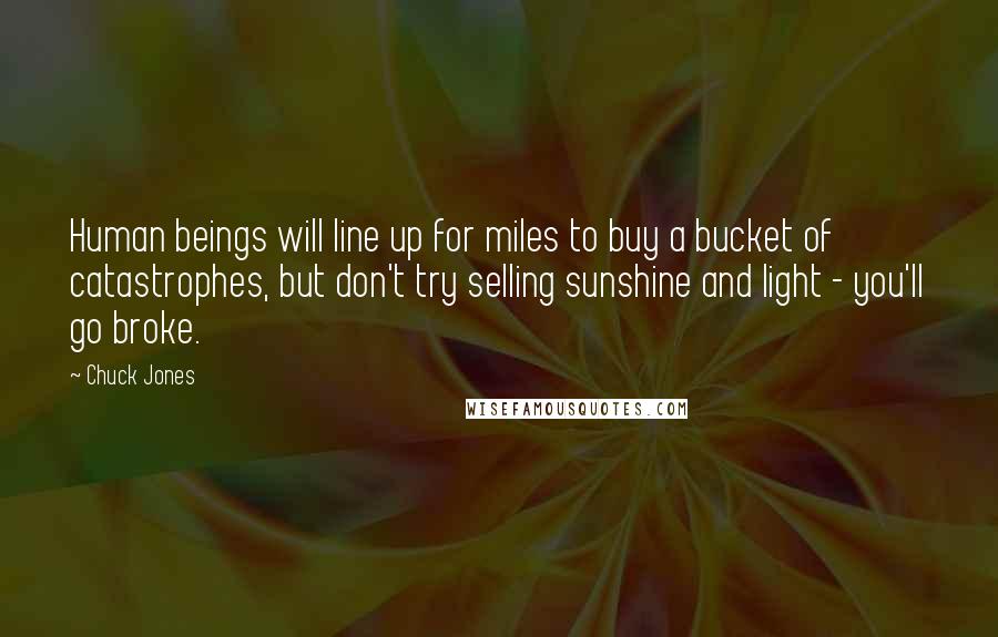 Chuck Jones Quotes: Human beings will line up for miles to buy a bucket of catastrophes, but don't try selling sunshine and light - you'll go broke.