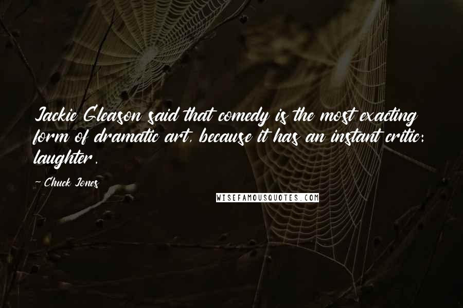 Chuck Jones Quotes: Jackie Gleason said that comedy is the most exacting form of dramatic art, because it has an instant critic: laughter.