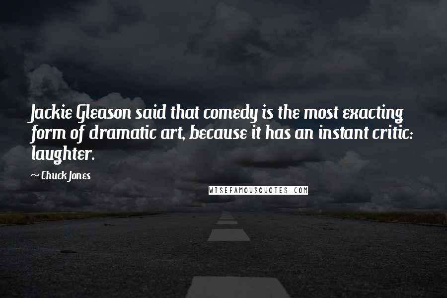 Chuck Jones Quotes: Jackie Gleason said that comedy is the most exacting form of dramatic art, because it has an instant critic: laughter.