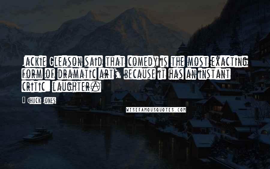 Chuck Jones Quotes: Jackie Gleason said that comedy is the most exacting form of dramatic art, because it has an instant critic: laughter.