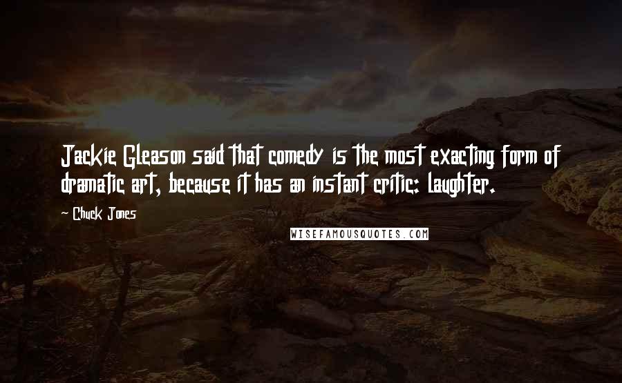 Chuck Jones Quotes: Jackie Gleason said that comedy is the most exacting form of dramatic art, because it has an instant critic: laughter.