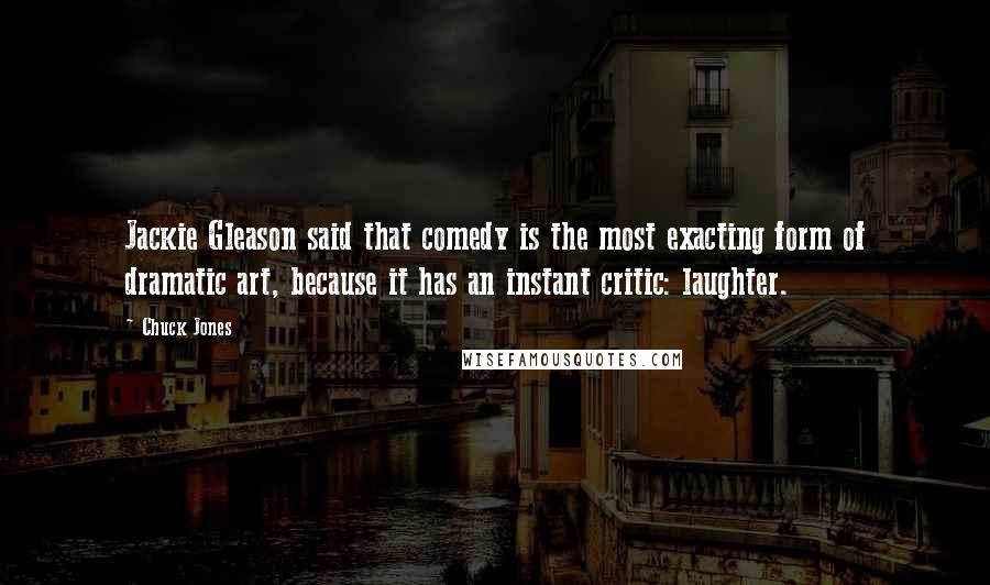 Chuck Jones Quotes: Jackie Gleason said that comedy is the most exacting form of dramatic art, because it has an instant critic: laughter.