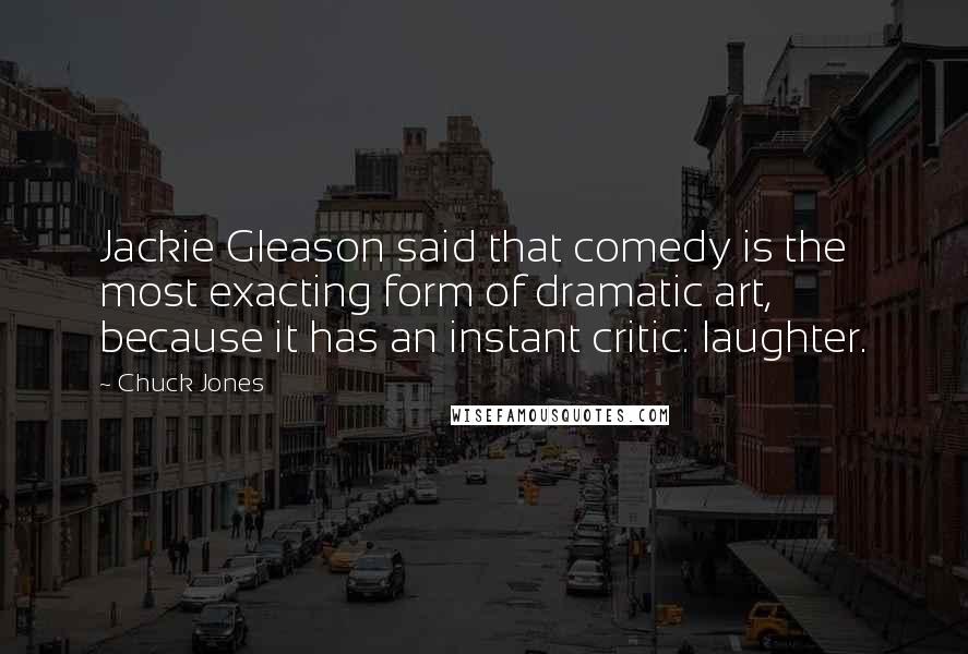 Chuck Jones Quotes: Jackie Gleason said that comedy is the most exacting form of dramatic art, because it has an instant critic: laughter.