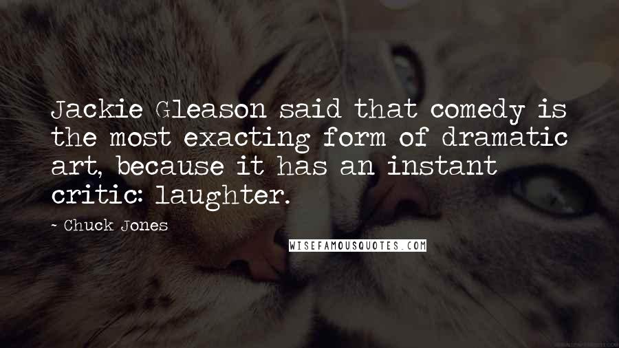 Chuck Jones Quotes: Jackie Gleason said that comedy is the most exacting form of dramatic art, because it has an instant critic: laughter.