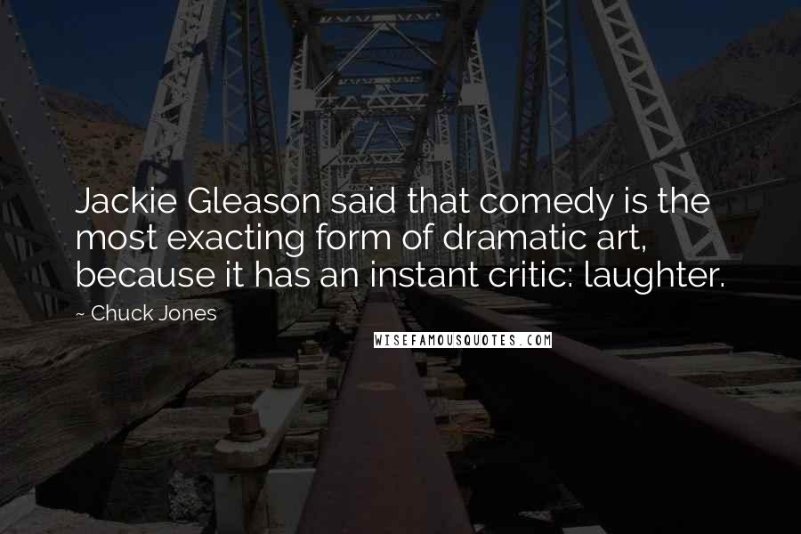 Chuck Jones Quotes: Jackie Gleason said that comedy is the most exacting form of dramatic art, because it has an instant critic: laughter.