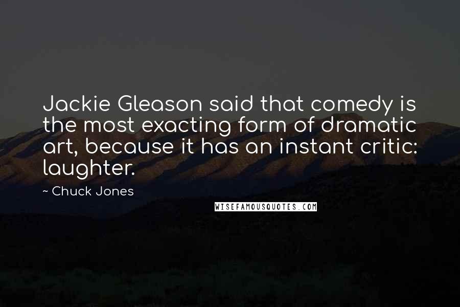 Chuck Jones Quotes: Jackie Gleason said that comedy is the most exacting form of dramatic art, because it has an instant critic: laughter.