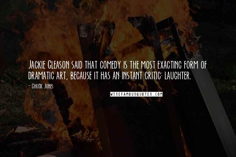 Chuck Jones Quotes: Jackie Gleason said that comedy is the most exacting form of dramatic art, because it has an instant critic: laughter.