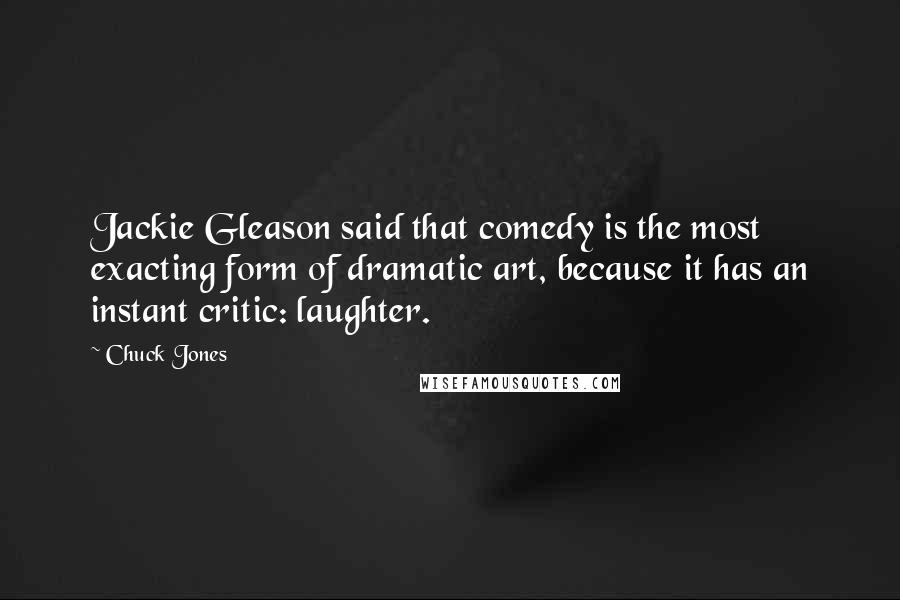 Chuck Jones Quotes: Jackie Gleason said that comedy is the most exacting form of dramatic art, because it has an instant critic: laughter.